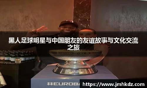 黑人足球明星与中国朋友的友谊故事与文化交流之旅